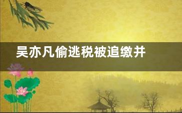 吴亦凡偷逃税被追缴并罚款6亿元 身败名裂，人囚财空